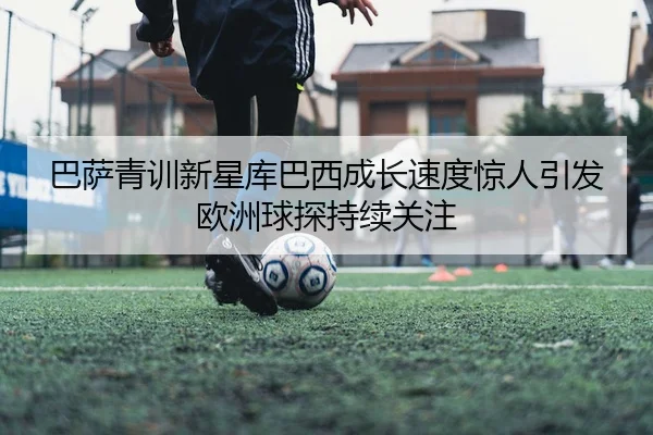 巴萨青训新星库巴西成长速度惊人引发欧洲球探持续关注