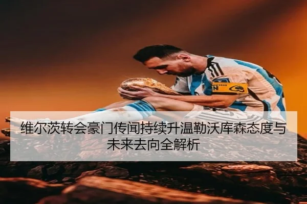 维尔茨转会豪门传闻持续升温勒沃库森态度与未来去向全解析