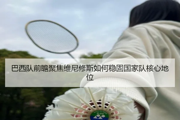 巴西队前瞻聚焦维尼修斯如何稳固国家队核心地位